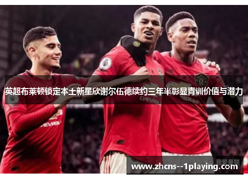 英超布莱顿锁定本土新星欣谢尔伍德续约三年半彰显青训价值与潜力