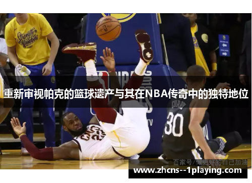 重新审视帕克的篮球遗产与其在NBA传奇中的独特地位
