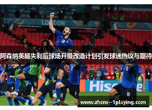 阿森纳英超失利后球场升级改造计划引发球迷热议与期待